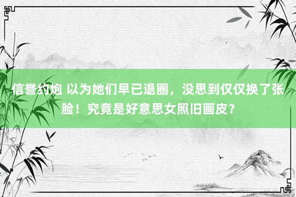 信誉约炮 以为她们早已退圈，没思到仅仅换了张脸！究竟是好意思女照旧画皮？