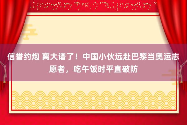 信誉约炮 离大谱了！中国小伙远赴巴黎当奥运志愿者，吃午饭时平直破防