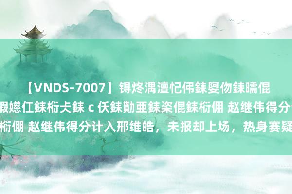 【VNDS-7007】锝炵湡澶忋伄銇娿伆銇曘倱锝?鐔熷コ銇犮仯銇﹁倢瑕嬨仜銇椼仧銇ｃ仸銇勩亜銇栥倱銇椼倗 赵继伟得分计入邢维皓，未报却上场，热身赛疑无规可循