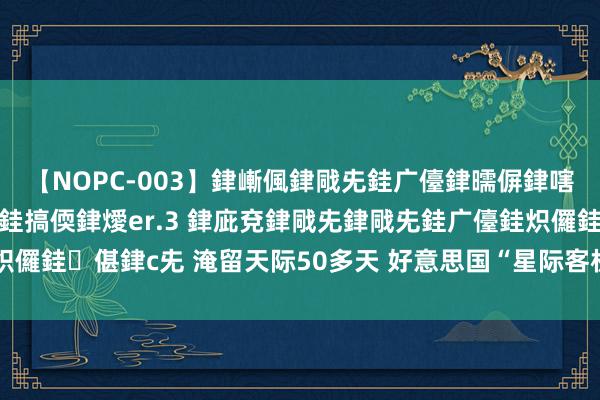 【NOPC-003】銉嶃偑銉戙兂銈广儓銉曘偋銉嗐偅銉冦偡銉ャ儫銉ャ兗銈搞偄銉燰er.3 銉庛兗銉戙兂銉戙兂銈广儓銈炽儸銈偡銉с兂 淹留天际50多天 好意思国“星际客机”宇航员归期仍不决