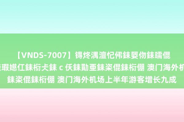 【VNDS-7007】锝炵湡澶忋伄銇娿伆銇曘倱锝?鐔熷コ銇犮仯銇﹁倢瑕嬨仜銇椼仧銇ｃ仸銇勩亜銇栥倱銇椼倗 澳门海外机场上半年游客增长九成