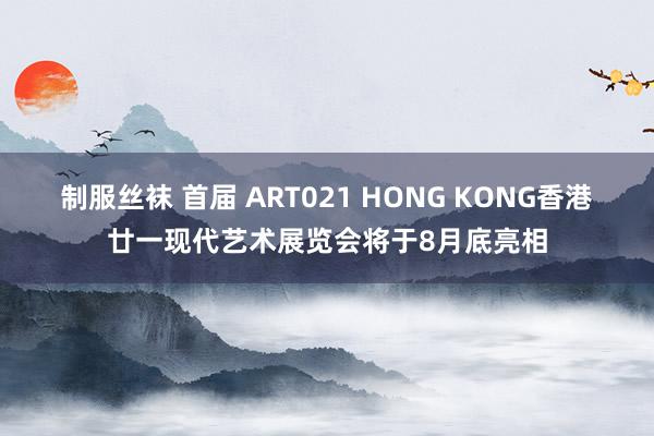 制服丝袜 首届 ART021 HONG KONG香港廿一现代艺术展览会将于8月底亮相