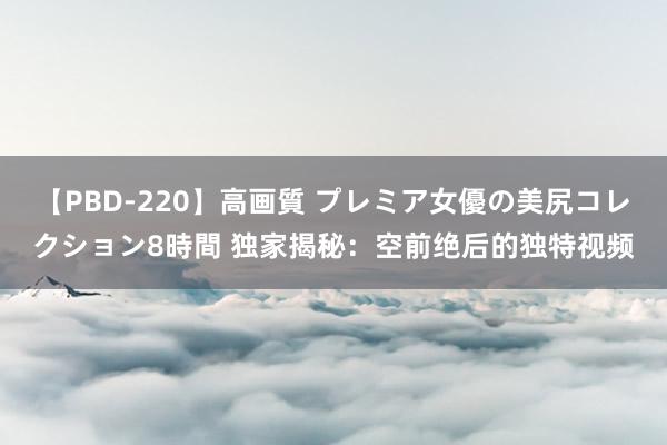 【PBD-220】高画質 プレミア女優の美尻コレクション8時間 独家揭秘：空前绝后的独特视频