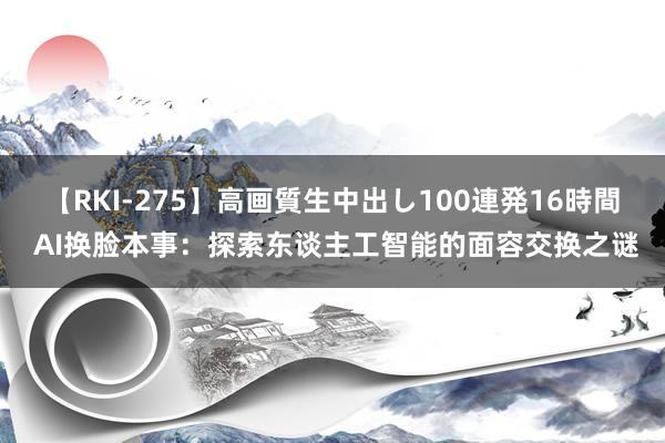 【RKI-275】高画質生中出し100連発16時間 AI换脸本事：探索东谈主工智能的面容交换之谜