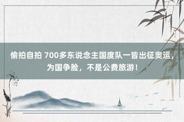 偷拍自拍 700多东说念主国度队一皆出征奥运，为国争脸，不是公费旅游！