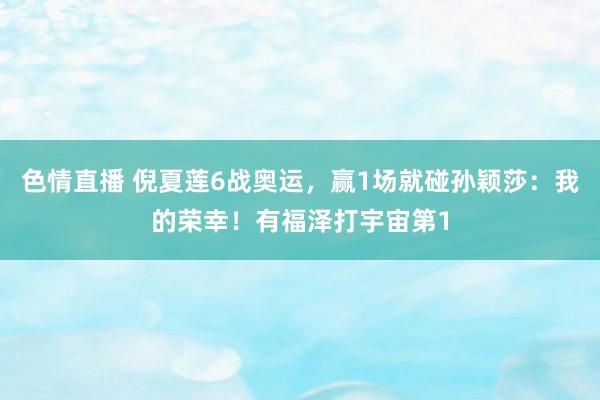 色情直播 倪夏莲6战奥运，赢1场就碰孙颖莎：我的荣幸！有福泽打宇宙第1