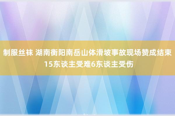 制服丝袜 湖南衡阳南岳山体滑坡事故现场赞成结束 15东谈主受难6东谈主受伤