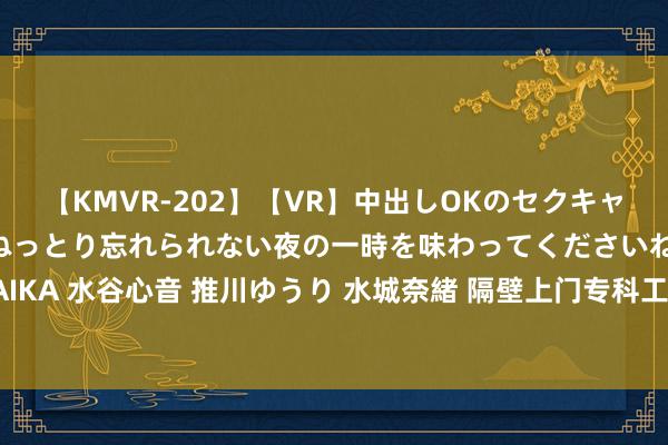 【KMVR-202】【VR】中出しOKのセクキャバにようこそ◆～濃密ねっとり忘れられない夜の一時を味わってくださいね◆～ 波多野結衣 AIKA 水谷心音 推川ゆうり 水城奈緒 隔壁上门专科工作，方便快捷，您身边的个性化处理决策