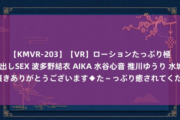 【KMVR-203】【VR】ローションたっぷり極上5人ソープ嬢と中出しSEX 波多野結衣 AIKA 水谷心音 推川ゆうり 水城奈緒 ～本日は御指名頂きありがとうございます◆た～っぷり癒されてくださいね◆～ 高校兼职学生：各种化选用，丰富学生生活