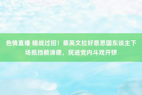 色情直播 暗战过招！蔡英文拉好意思国东谈主下场抵挡赖清德，民进党内斗戏开锣