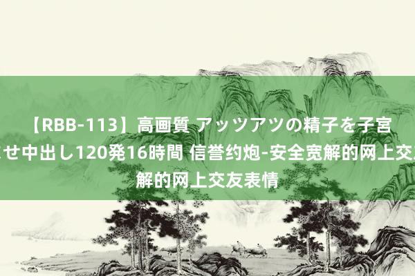 【RBB-113】高画質 アッツアツの精子を子宮に孕ませ中出し120発16時間 信誉约炮-安全宽解的网上交友表情