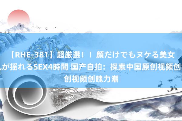 【RHE-381】超厳選！！顔だけでもヌケる美女の巨乳が揺れるSEX4時間 国产自拍：探索中国原创视频创魄力潮