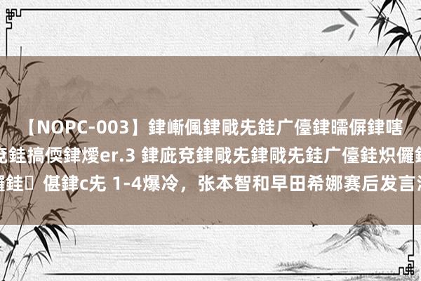 【NOPC-003】銉嶃偑銉戙兂銈广儓銉曘偋銉嗐偅銉冦偡銉ャ儫銉ャ兗銈搞偄銉燰er.3 銉庛兗銉戙兂銉戙兂銈广儓銈炽儸銈偡銉с兂 1-4爆冷，张本智和早田希娜赛后发言淡定，还有我方臆测打算