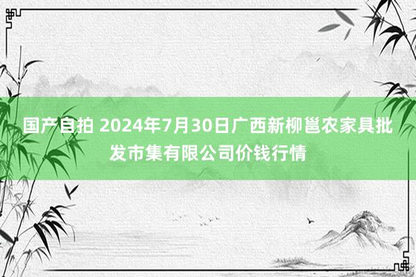 国产自拍 2024年7月30日广西新柳邕农家具批发市集有限公司价钱行情