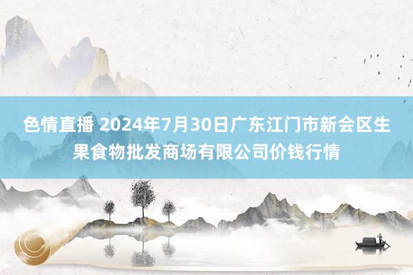 色情直播 2024年7月30日广东江门市新会区生果食物批发商场有限公司价钱行情