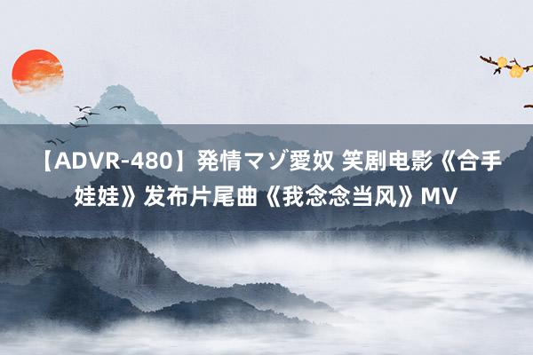 【ADVR-480】発情マゾ愛奴 笑剧电影《合手娃娃》发布片尾曲《我念念当风》MV