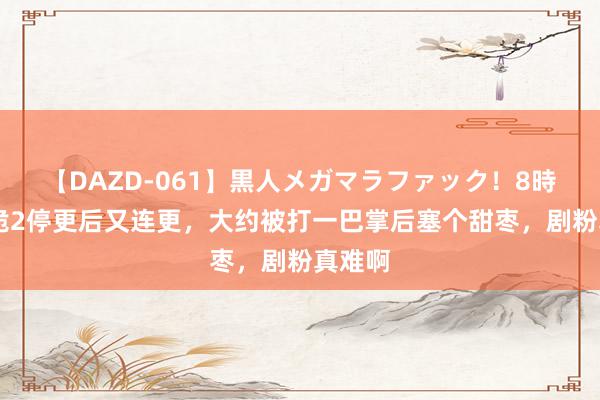 【DAZD-061】黒人メガマラファック！8時間 唐诡2停更后又连更，大约被打一巴掌后塞个甜枣，剧粉真难啊