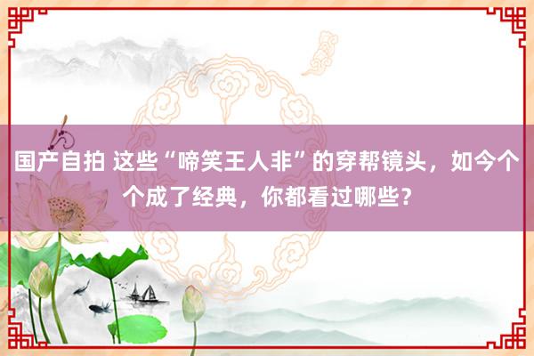 国产自拍 这些“啼笑王人非”的穿帮镜头，如今个个成了经典，你都看过哪些？