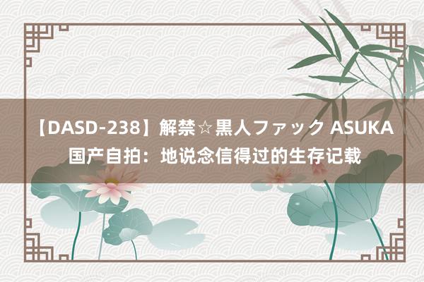 【DASD-238】解禁☆黒人ファック ASUKA 国产自拍：地说念信得过的生存记载