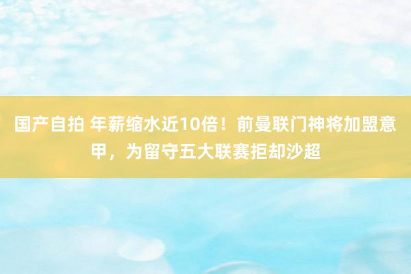 国产自拍 年薪缩水近10倍！前曼联门神将加盟意甲，为留守五大联赛拒却沙超