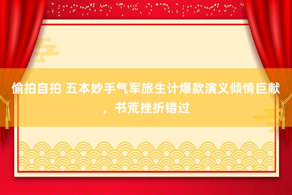 偷拍自拍 五本妙手气军旅生计爆款演义倾情巨献，书荒挫折错过