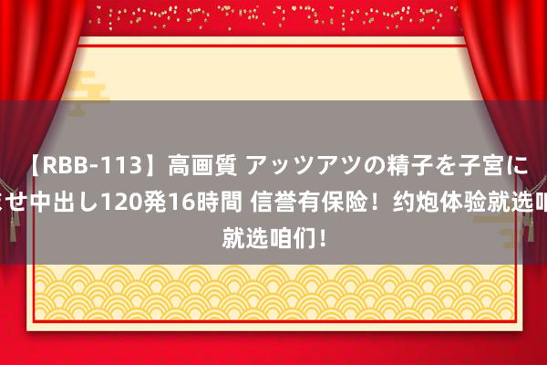 【RBB-113】高画質 アッツアツの精子を子宮に孕ませ中出し120発16時間 信誉有保险！约炮体验就选咱们！