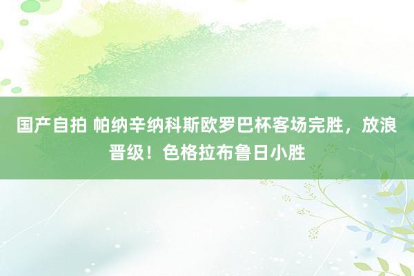 国产自拍 帕纳辛纳科斯欧罗巴杯客场完胜，放浪晋级！色格拉布鲁日小胜