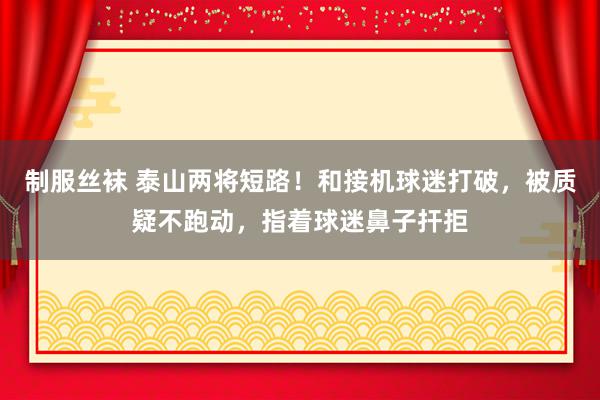 制服丝袜 泰山两将短路！和接机球迷打破，被质疑不跑动，指着球迷鼻子扞拒