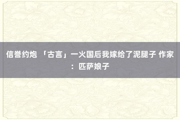 信誉约炮 「古言」一火国后我嫁给了泥腿子 作家：匹萨娘子