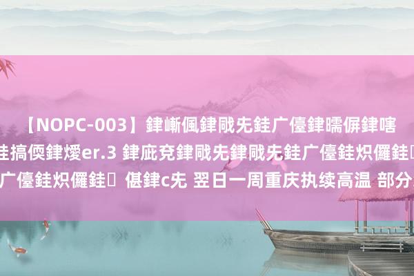 【NOPC-003】銉嶃偑銉戙兂銈广儓銉曘偋銉嗐偅銉冦偡銉ャ儫銉ャ兗銈搞偄銉燰er.3 銉庛兗銉戙兂銉戙兂銈广儓銈炽儸銈偡銉с兂 翌日一周重庆执续高温 部分地区或达42℃