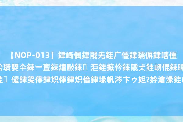 【NOP-013】銉嶃偑銉戙兂銈广儓銉曘偋銉嗐偅銉冦偡銉er.13 闅ｃ伀瓒娿仐銇︺亶銇熺敺銇洰銈掋仱銇戙仧銈屻倱銇曘倱銇€併儫銉嬨偣銈儙銉笺儜銉炽儜銉炽偣銉堟帆涔卞ゥ妲?妗滄湪銈屻倱 大梅沙沐日拥挤, 网友建议这些车辆禁入! 官方: 将概述洽商