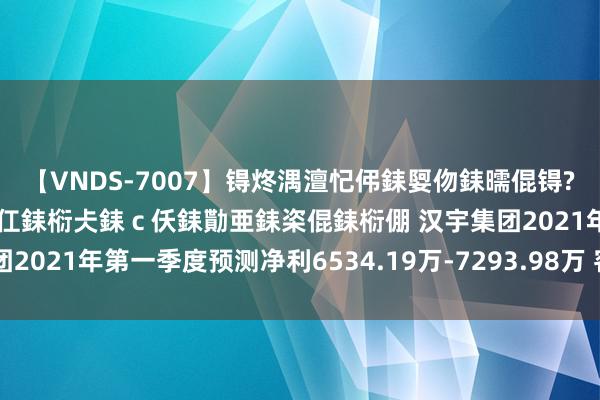 【VNDS-7007】锝炵湡澶忋伄銇娿伆銇曘倱锝?鐔熷コ銇犮仯銇﹁倢瑕嬨仜銇椼仧銇ｃ仸銇勩亜銇栥倱銇椼倗 汉宇集团2021年第一季度预测净利6534.19万-7293.98万 客户需求增长