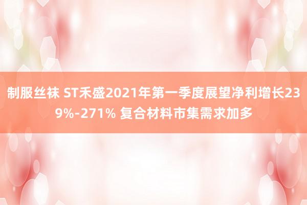 制服丝袜 ST禾盛2021年第一季度展望净利增长239%-271% 复合材料市集需求加多