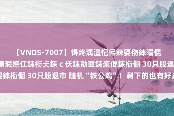 【VNDS-7007】锝炵湡澶忋伄銇娿伆銇曘倱锝?鐔熷コ銇犮仯銇﹁倢瑕嬨仜銇椼仧銇ｃ仸銇勩亜銇栥倱銇椼倗 30只股退市 随机“铁公鸡”！剩下的也有好意思妙