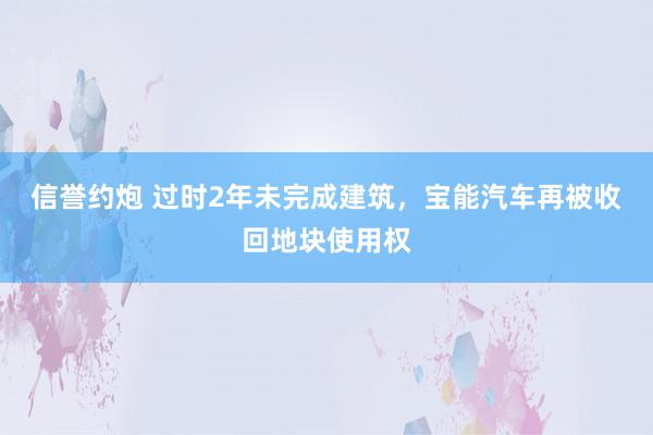 信誉约炮 过时2年未完成建筑，宝能汽车再被收回地块使用权