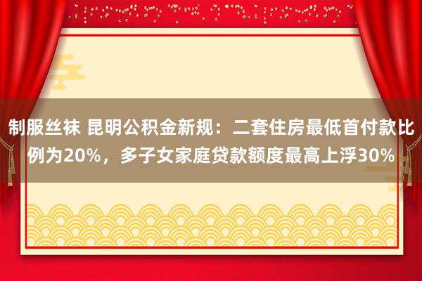 制服丝袜 昆明公积金新规：二套住房最低首付款比例为20%，多子女家庭贷款额度最高上浮30%