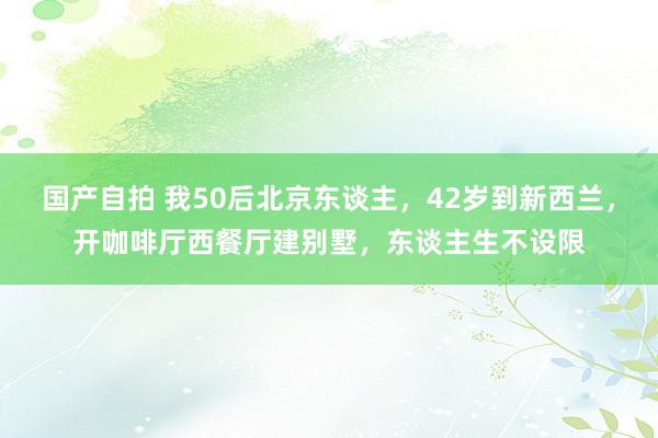 国产自拍 我50后北京东谈主，42岁到新西兰，开咖啡厅西餐厅建别墅，东谈主生不设限