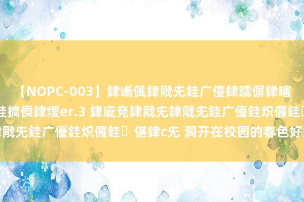 【NOPC-003】銉嶃偑銉戙兂銈广儓銉曘偋銉嗐偅銉冦偡銉ャ儫銉ャ兗銈搞偄銉燰er.3 銉庛兗銉戙兂銉戙兂銈广儓銈炽儸銈偡銉с兂 洞开在校园的春色好意思景