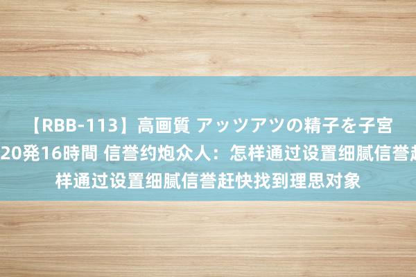 【RBB-113】高画質 アッツアツの精子を子宮に孕ませ中出し120発16時間 信誉约炮众人：怎样通过设置细腻信誉赶快找到理思对象