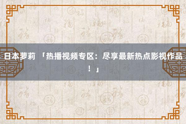 日本萝莉 「热播视频专区：尽享最新热点影视作品！」