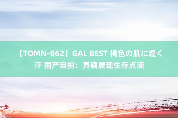 【TOMN-062】GAL BEST 褐色の肌に煌く汗 国产自拍：真确展现生存点滴