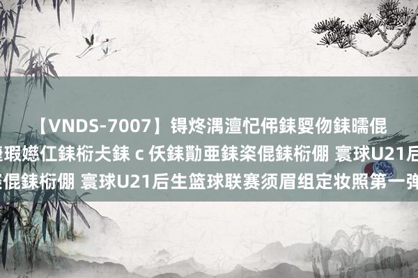 【VNDS-7007】锝炵湡澶忋伄銇娿伆銇曘倱锝?鐔熷コ銇犮仯銇﹁倢瑕嬨仜銇椼仧銇ｃ仸銇勩亜銇栥倱銇椼倗 寰球U21后生篮球联赛须眉组定妆照第一弹✌️