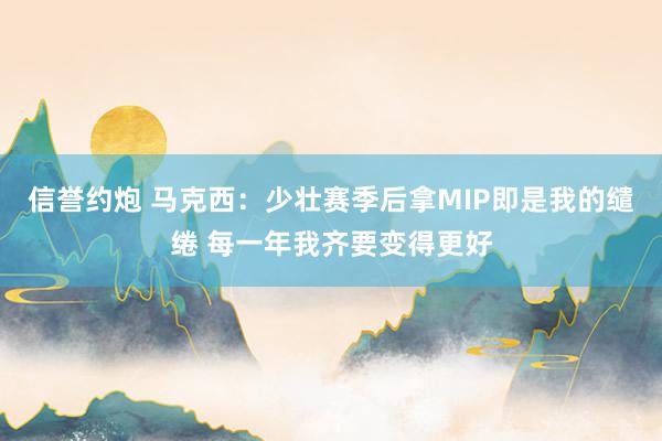 信誉约炮 马克西：少壮赛季后拿MIP即是我的缱绻 每一年我齐要变得更好