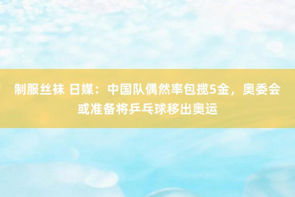 制服丝袜 日媒：中国队偶然率包揽5金，奥委会或准备将乒乓球移出奥运