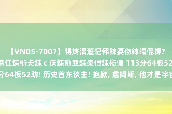 【VNDS-7007】锝炵湡澶忋伄銇娿伆銇曘倱锝?鐔熷コ銇犮仯銇﹁倢瑕嬨仜銇椼仧銇ｃ仸銇勩亜銇栥倱銇椼倗 113分64板52助! 历史首东谈主! 抱歉, 詹姆斯, 他才是宇宙最强球星