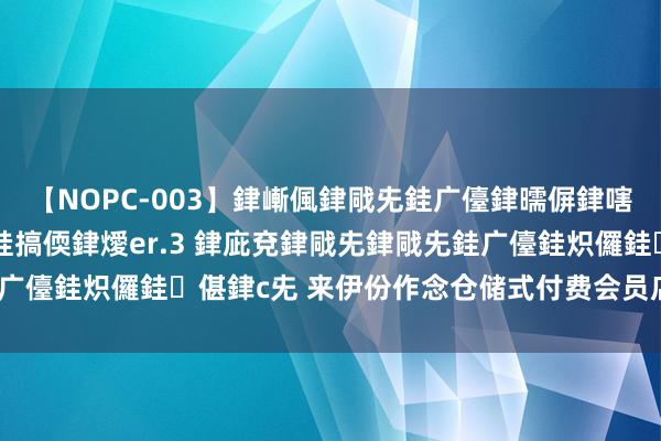 【NOPC-003】銉嶃偑銉戙兂銈广儓銉曘偋銉嗐偅銉冦偡銉ャ儫銉ャ兗銈搞偄銉燰er.3 銉庛兗銉戙兂銉戙兂銈广儓銈炽儸銈偡銉с兂 来伊份作念仓储式付费会员店是端庄的吗？