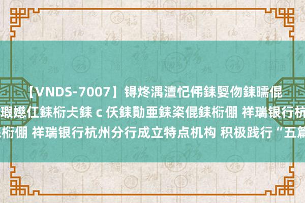 【VNDS-7007】锝炵湡澶忋伄銇娿伆銇曘倱锝?鐔熷コ銇犮仯銇﹁倢瑕嬨仜銇椼仧銇ｃ仸銇勩亜銇栥倱銇椼倗 祥瑞银行杭州分行成立特点机构 积极践行“五篇大著作”