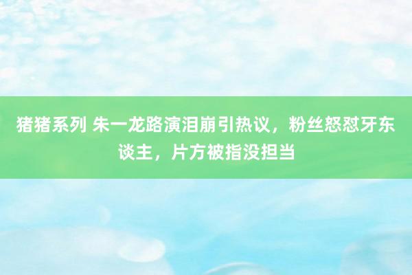 猪猪系列 朱一龙路演泪崩引热议，粉丝怒怼牙东谈主，片方被指没担当