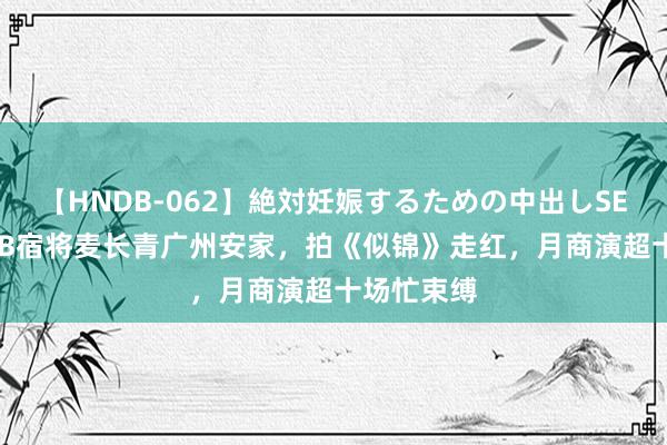 【HNDB-062】絶対妊娠するための中出しSEX！！ TVB宿将麦长青广州安家，拍《似锦》走红，月商演超十场忙束缚