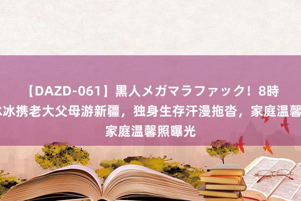 【DAZD-061】黒人メガマラファック！8時間 李冰冰携老大父母游新疆，独身生存汗漫拖沓，家庭温馨照曝光